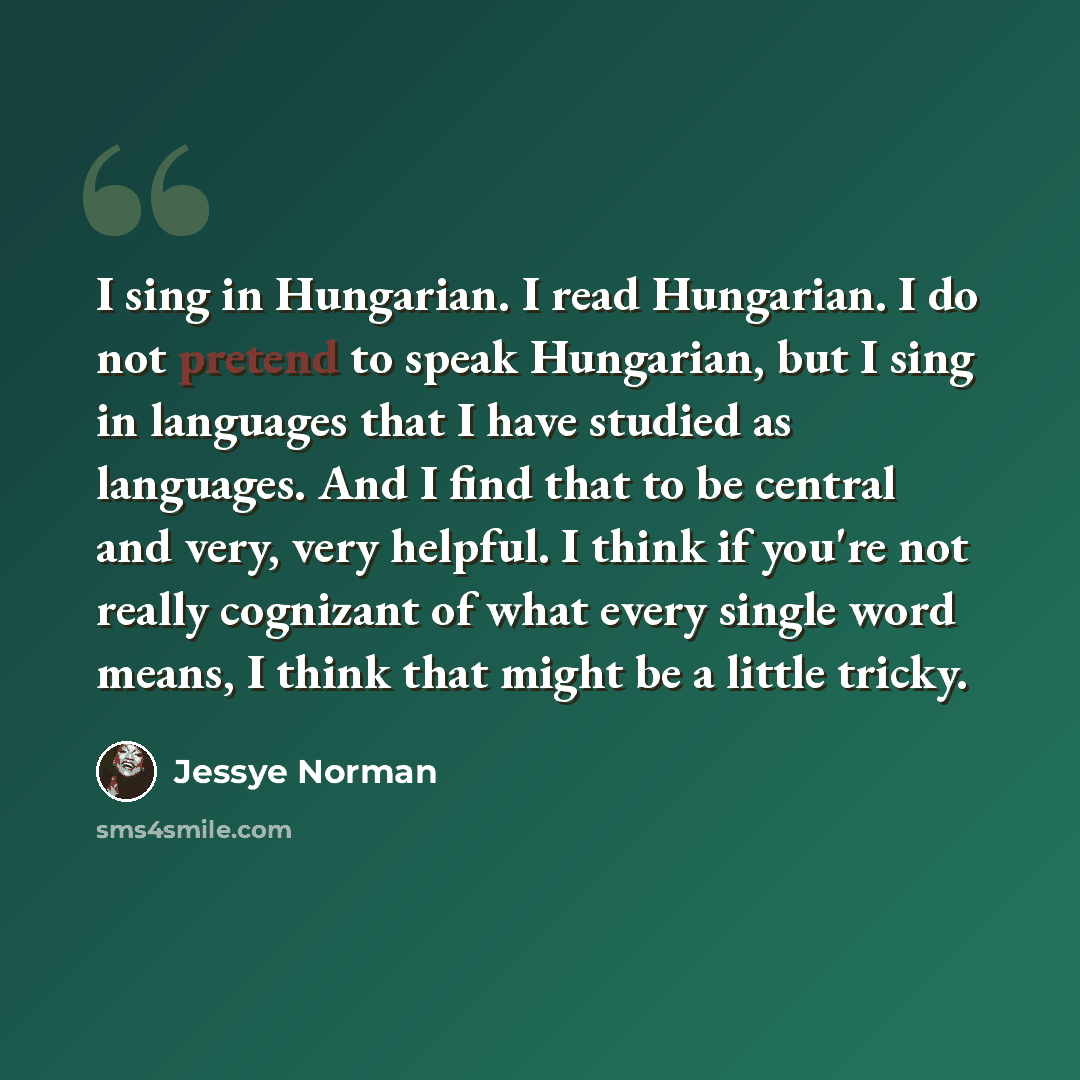 “I sing in Hungarian. I read Hungarian. I do not pretend to speak Hungarian, but I sing in languages that I have studied as languages. And I find that to be central and very, very helpful. I think if you're not really cognizant of what every single word means, I think that might be a little tricky.” quote by Jessye Norman