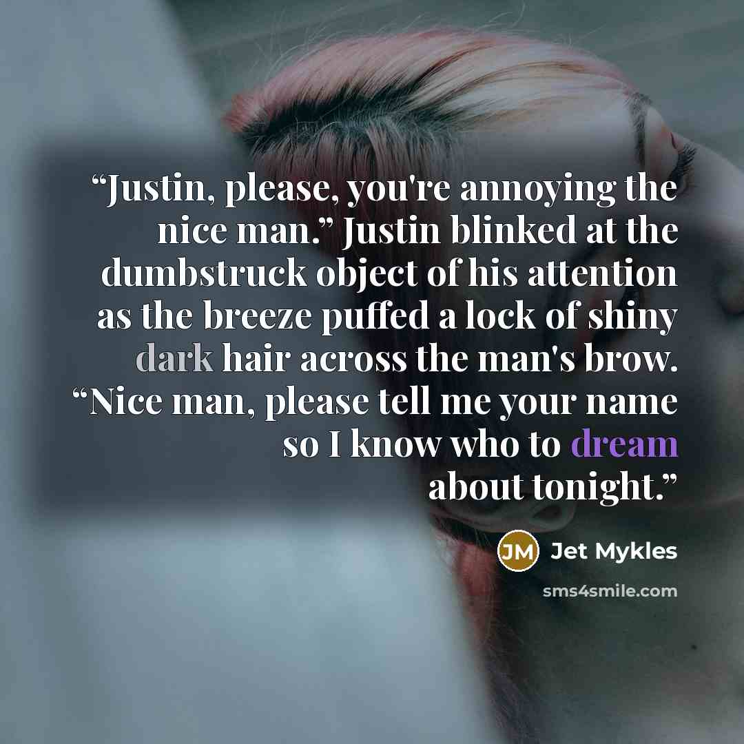 “Justin, please, you're annoying the nice man.” Justin blinked at the dumbstruck object of his attention as the breeze puffed a lock of shiny dark hair across the man's brow. “Nice man, please tell me your name so I know who to dream about tonight.” quote by Jet Mykles