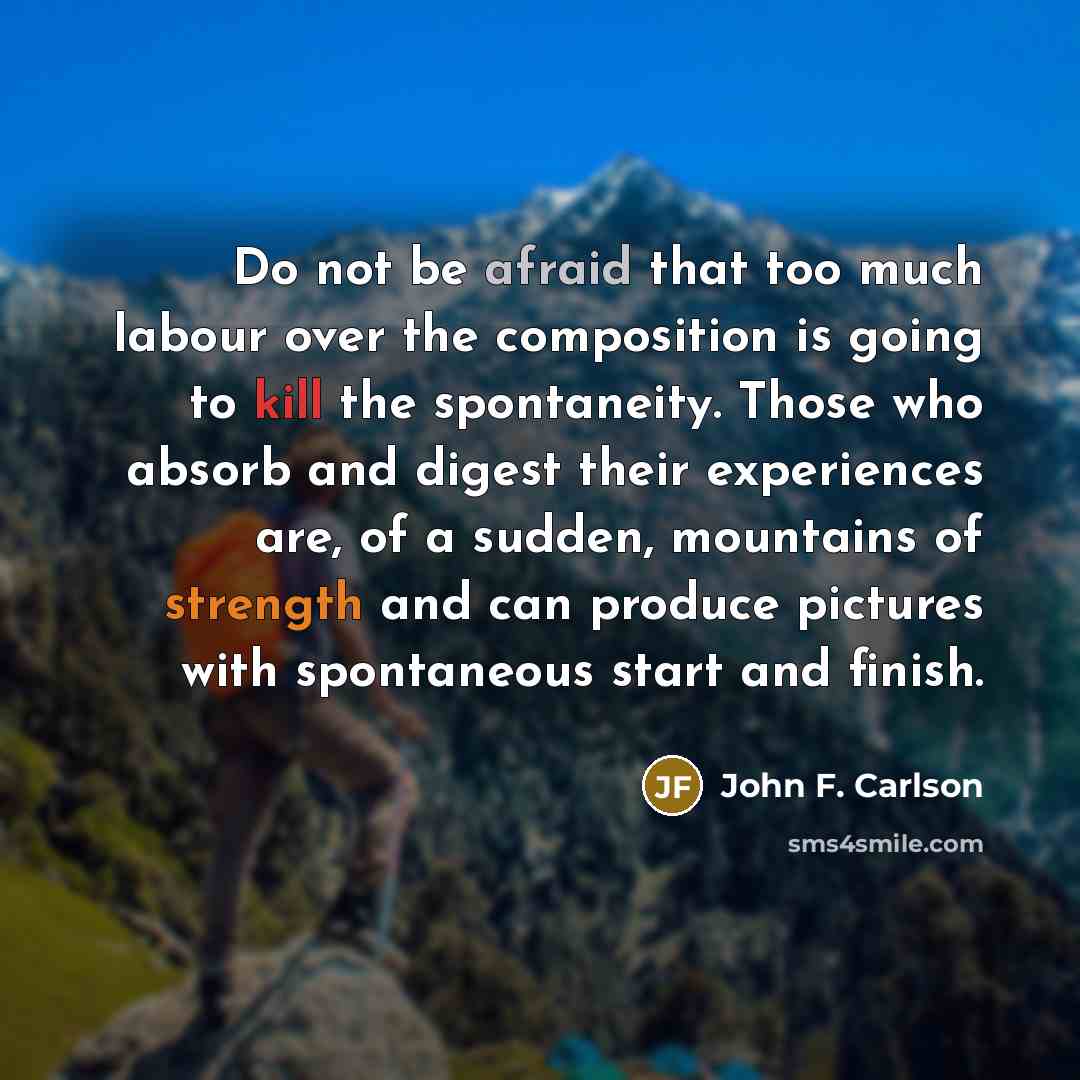 “Do not be afraid that too much labour over the composition is going to kill the spontaneity. Those who absorb and digest their experiences are, of a sudden, mountains of strength and can produce pictures with spontaneous start and finish.” quote by John F. Carlson