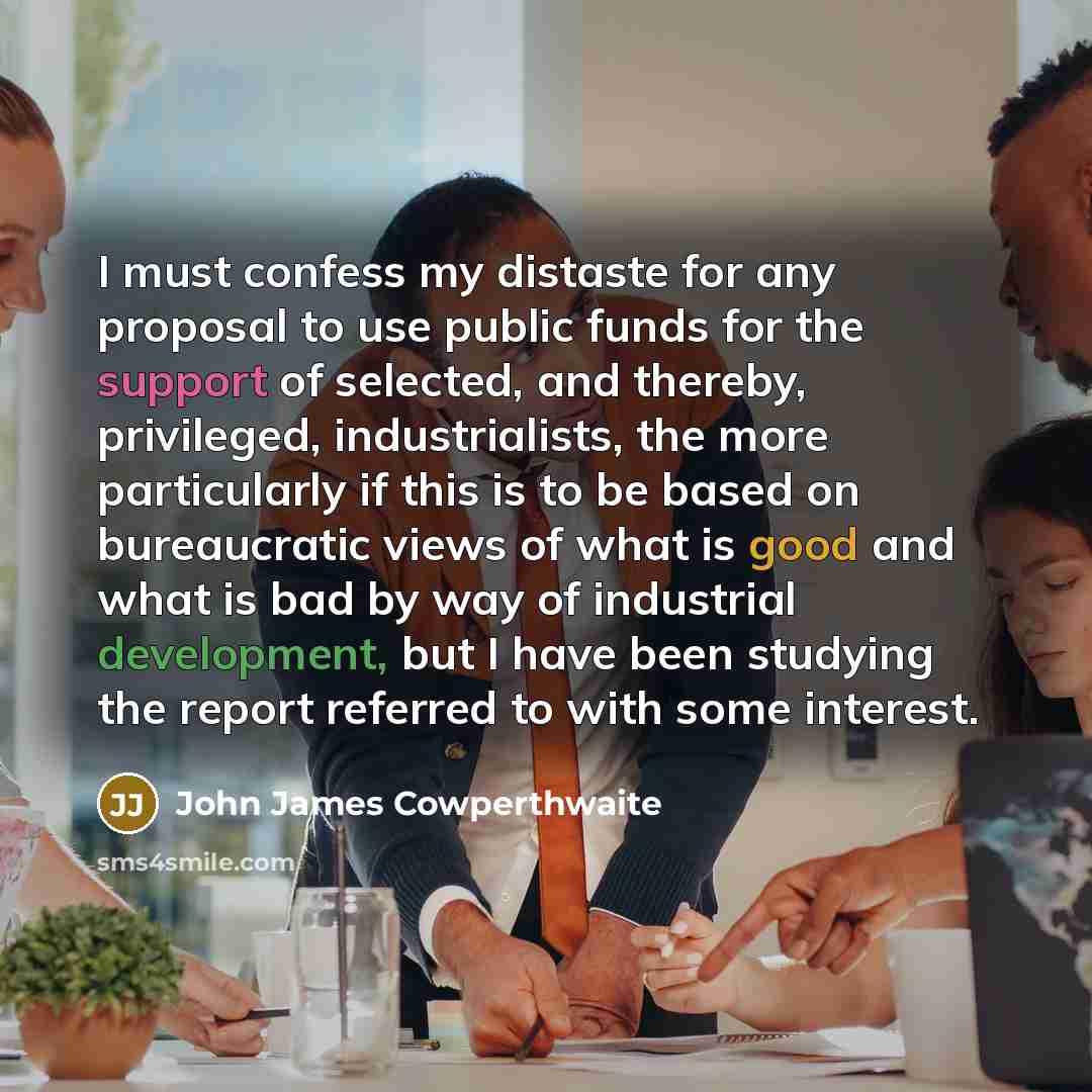 “I must confess my distaste for any proposal to use public funds for the support of selected, and thereby, privileged, industrialists, the more particularly if this is to be based on bureaucratic views of what is good and what is bad by way of industrial development, but I have been studying the…” quote by John James Cowperthwaite