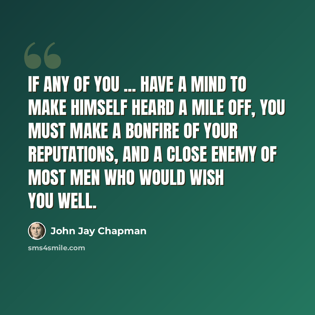“If any of you ... have a mind to make himself heard a mile off, you must make a bonfire of your reputations, and a close enemy of most men who would wish you well.” quote by John Jay Chapman