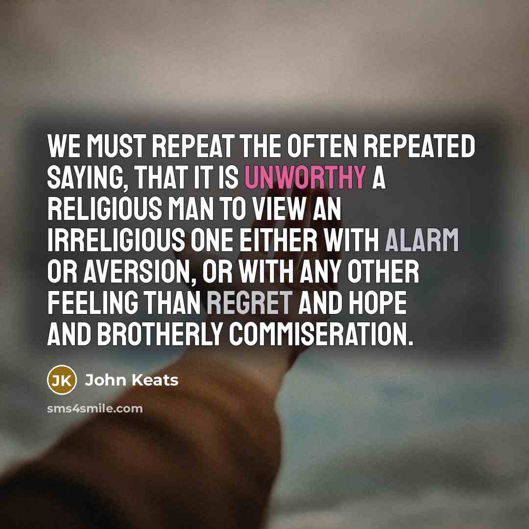 “We must repeat the often repeated saying, that it is unworthy a religious man to view an irreligious one either with alarm or aversion, or with any other feeling than regret and hope and brotherly commiseration.” quote by John Keats