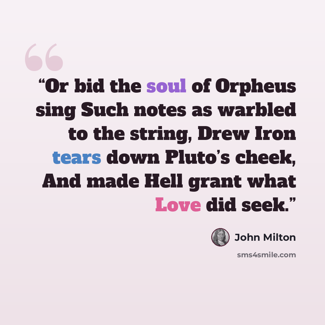 “Or bid the soul of Orpheus sing Such notes as warbled to the string, Drew Iron tears down Pluto’s cheek, And made Hell grant what Love did seek.” quote by John Milton