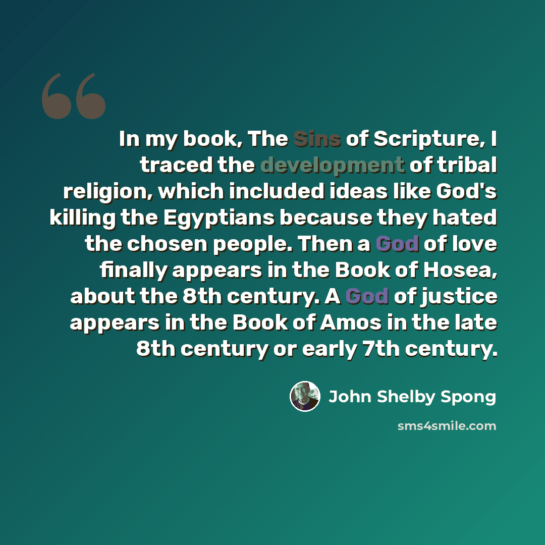 “In my book, The Sins of Scripture, I traced the development of tribal religion, which included ideas like God's killing the Egyptians because they hated the chosen people. Then a God of love finally appears in the Book of Hosea, about the 8th century. A God of justice appears in the Book of Amos…” quote by John Shelby Spong