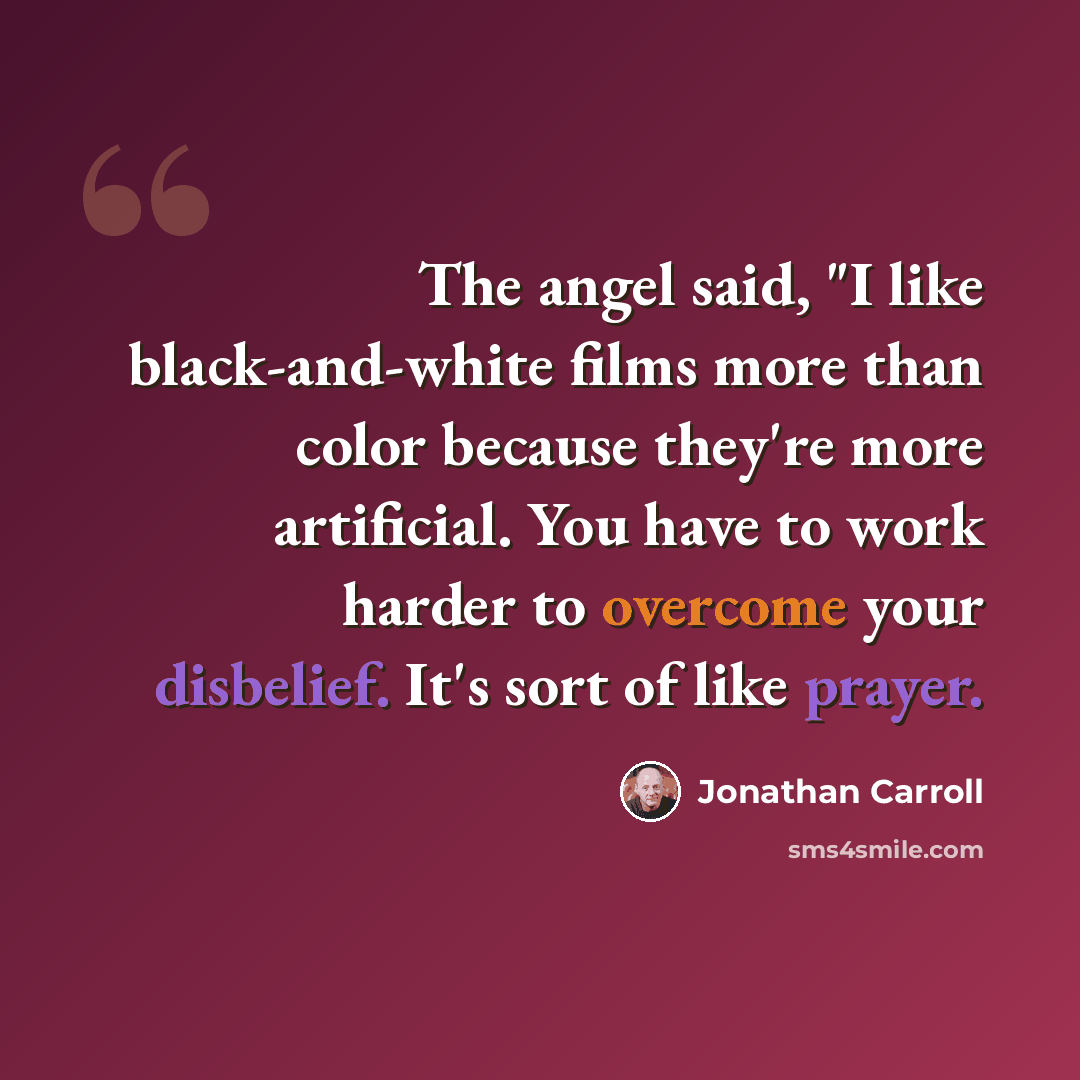 “The angel said, "I like black-and-white films more than color because they're more artificial. You have to work harder to overcome your disbelief. It's sort of like prayer.” quote by Jonathan Carroll