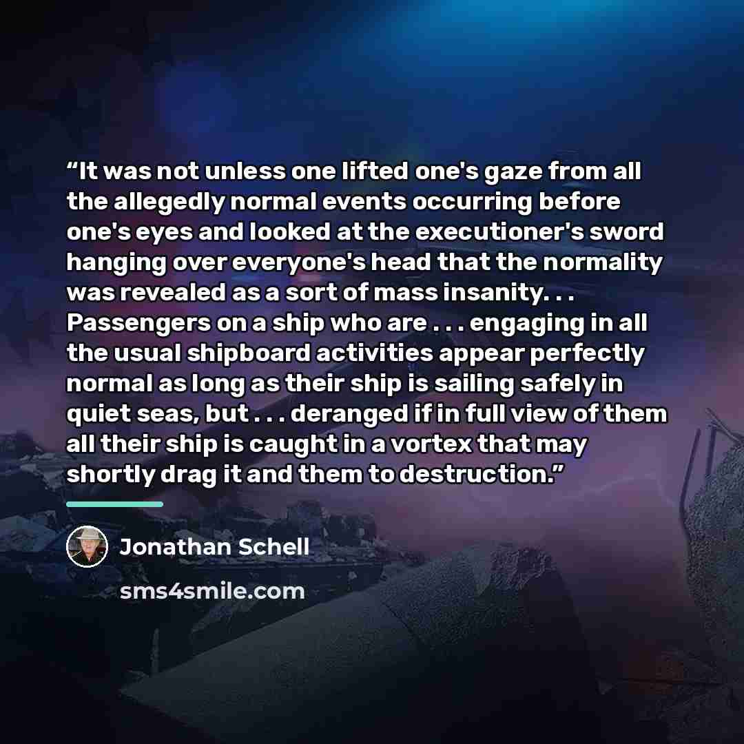“It was not unless one lifted one's gaze from all the allegedly normal events occurring before one's eyes and looked at the executioner's sword hanging over everyone's head that the normality was revealed as a sort of mass insanity. . . Passengers on a ship who are . . . engaging in all the usual…” quote by Jonathan Schell