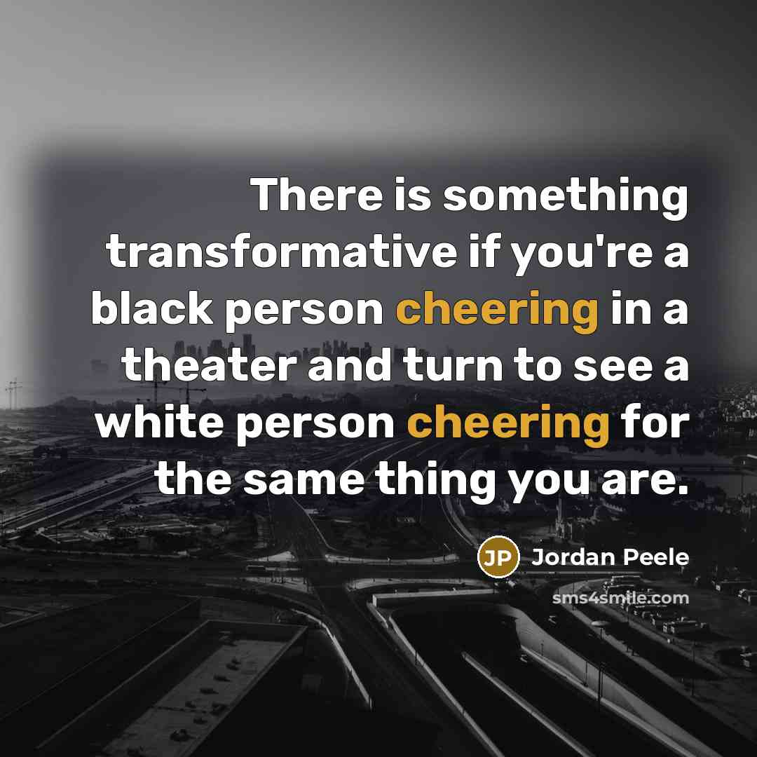 “There is something transformative if you're a black person cheering in a theater and turn to see a white person cheering for the same thing you are.” quote by Jordan Peele