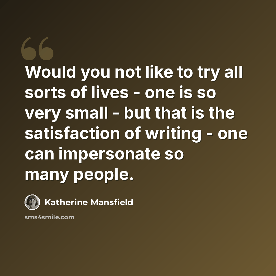 “Would you not like to try all sorts of lives - one is so very small - but that is the satisfaction of writing - one can impersonate so many people.” quote by Katherine Mansfield