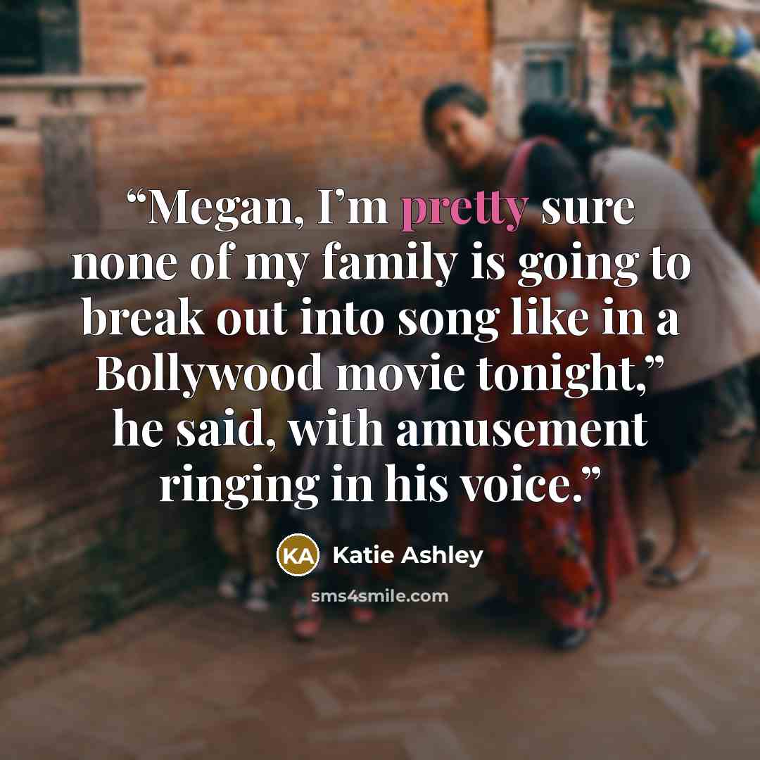 “Megan, I’m pretty sure none of my family is going to break out into song like in a Bollywood movie tonight,” he said, with amusement ringing in his voice.” quote by Katie Ashley
