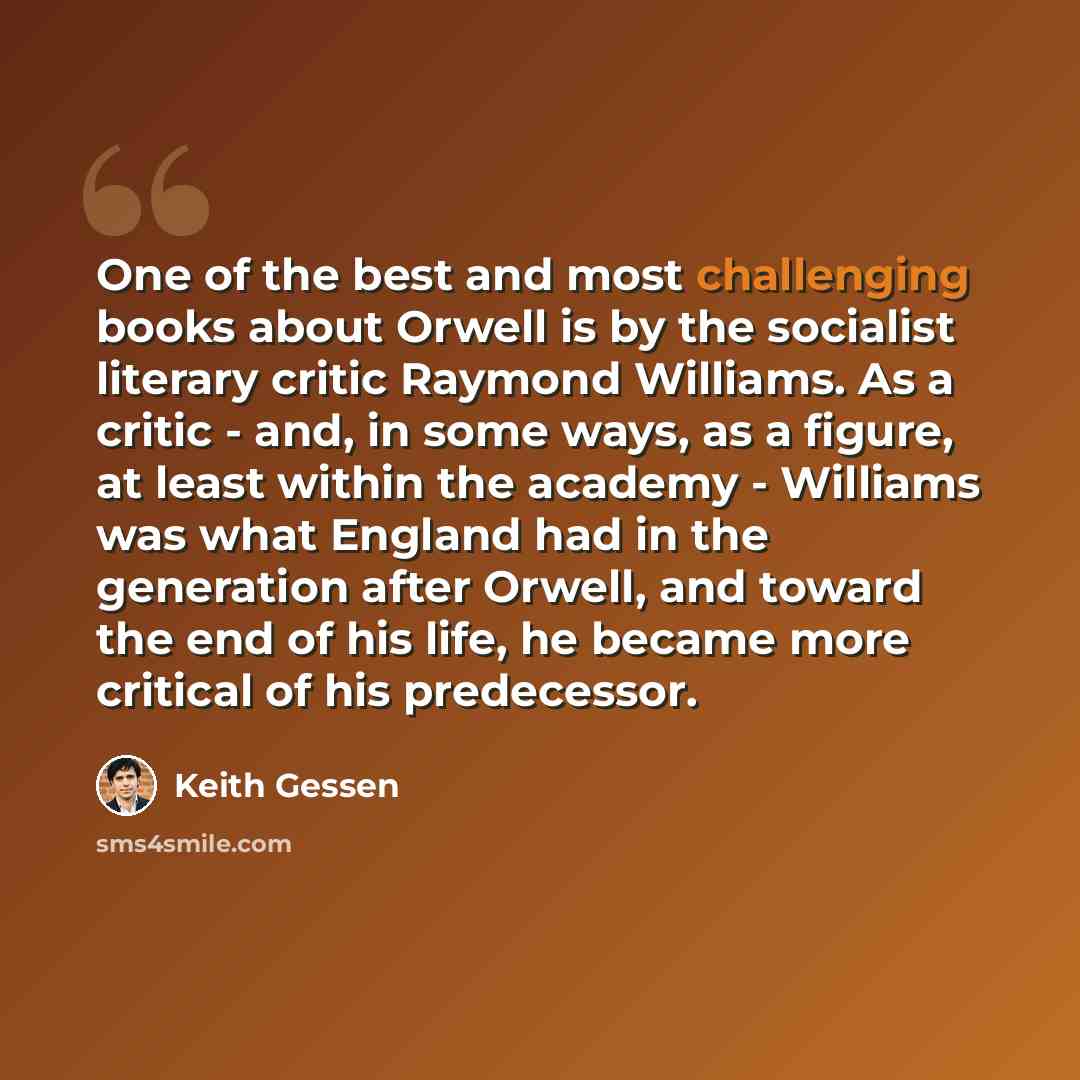 “One of the best and most challenging books about Orwell is by the socialist literary critic Raymond Williams. As a critic - and, in some ways, as a figure, at least within the academy - Williams was what England had in the generation after Orwell, and toward the end of his life, he became more…” quote by Keith Gessen