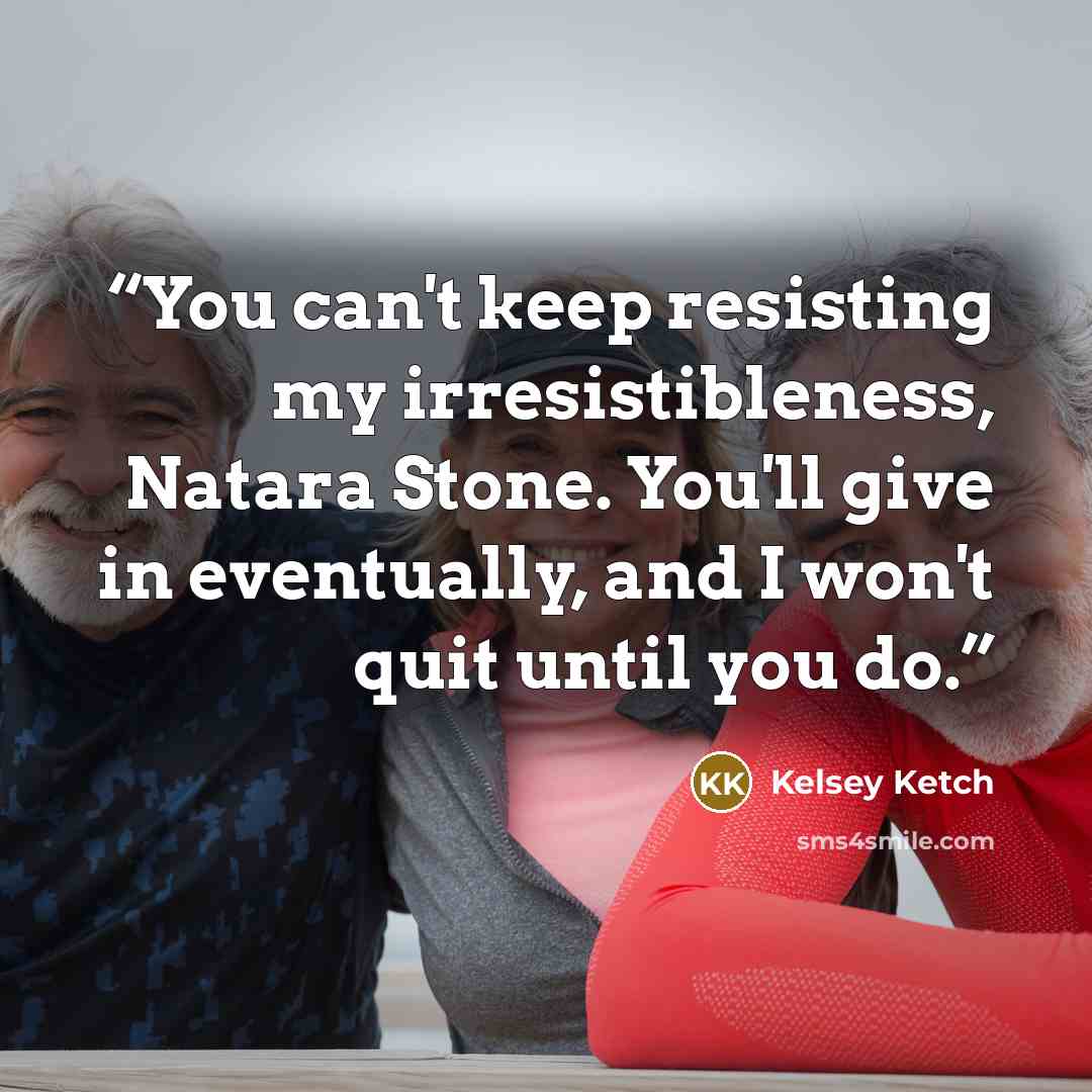 “You can't keep resisting my irresistibleness, Natara Stone. You'll give in eventually, and I won't quit until you do.” quote by Kelsey Ketch