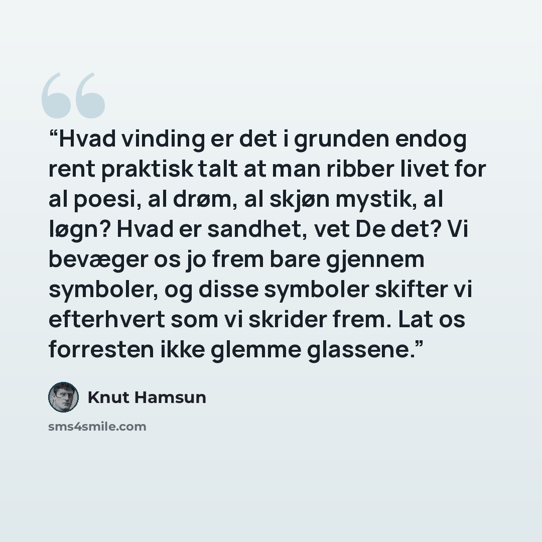 “Hvad vinding er det i grunden endog rent praktisk talt at man ribber livet for al poesi, al drøm, al skjøn mystik, al løgn? Hvad er sandhet, vet De det? Vi bevæger os jo frem bare gjennem symboler, og disse symboler skifter vi efterhvert som vi skrider frem. Lat os forresten ikke glemme glassene.” quote by Knut Hamsun