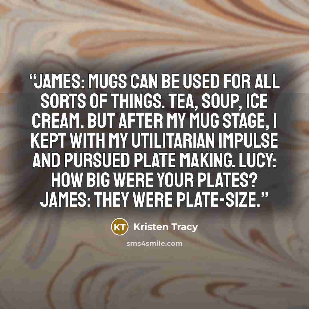 “James: Mugs can be used for all sorts of things. Tea, soup, ice cream. But after my mug stage, I kept with my utilitarian impulse and pursued plate making. Lucy: How big were your plates? James: They were plate-size.” quote by Kristen Tracy
