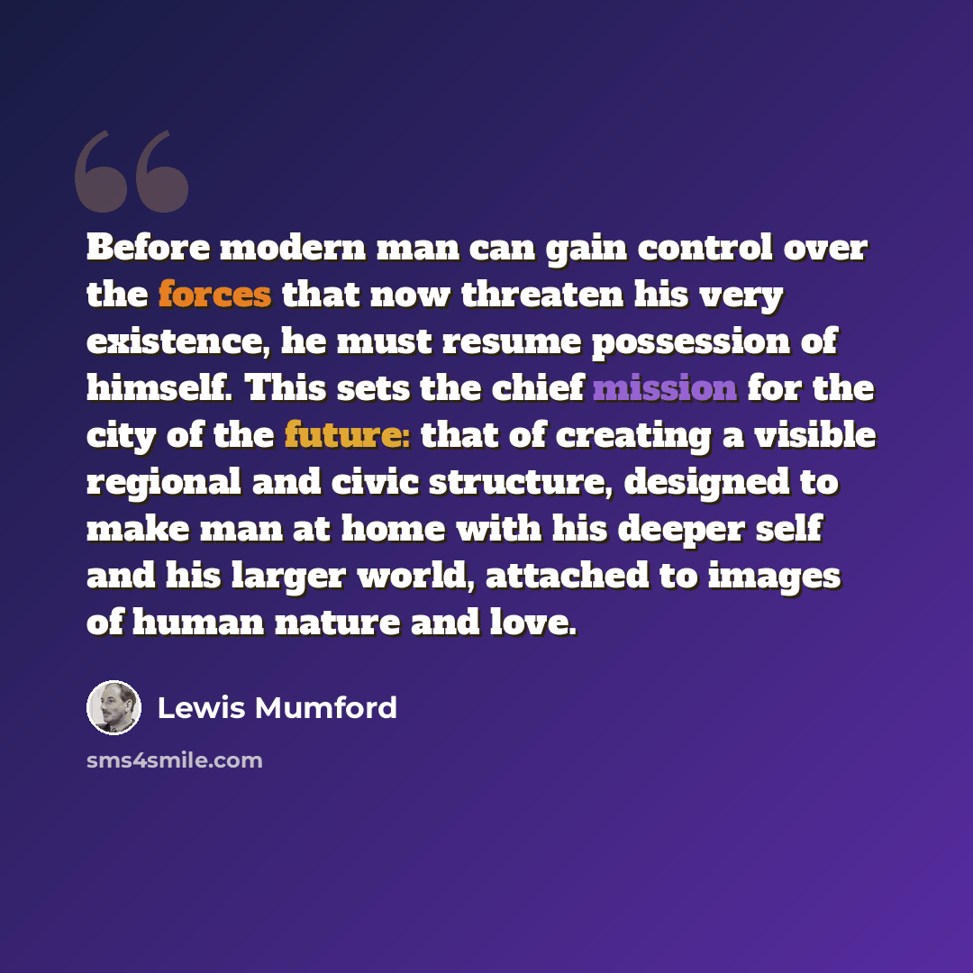 “Before modern man can gain control over the forces that now threaten his very existence, he must resume possession of himself. This sets the chief mission for the city of the future: that of creating a visible regional and civic structure, designed to make man at home with his deeper self and his…” quote by Lewis Mumford