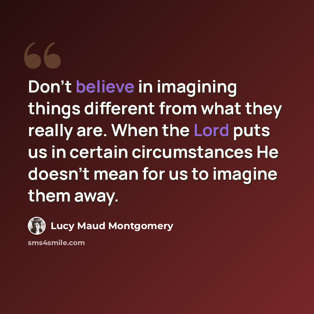 “Don't believe in imagining things different from what they really are. When the Lord puts us in certain circumstances He doesn't mean for us to imagine them away.” quote by Lucy Maud Montgomery