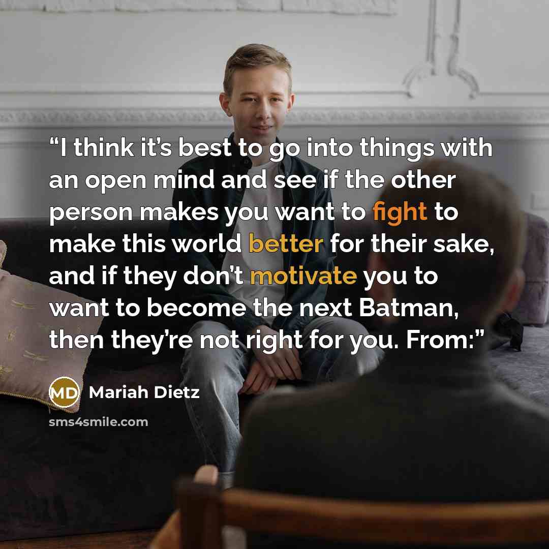 “I think it’s best to go into things with an open mind and see if the other person makes you want to fight to make this world better for their sake, and if they don’t motivate you to want to become the next Batman, then they’re not right for you. From:” quote by Mariah Dietz