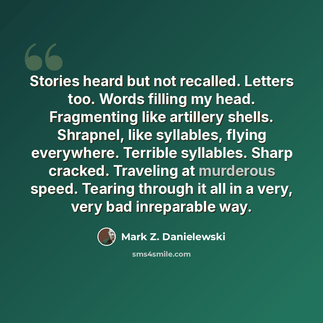 “Stories heard but not recalled. Letters too. Words filling my head. Fragmenting like artillery shells. Shrapnel, like syllables, flying everywhere. Terrible syllables. Sharp cracked. Traveling at murderous speed. Tearing through it all in a very, very bad inreparable way.” quote by Mark Z. Danielewski