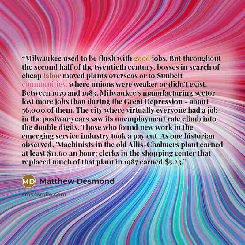 “Milwaukee used to be flush with good jobs. But throughout the second half of the twentieth century, bosses in search of cheap labor moved plants overseas or to Sunbelt communities, where unions were weaker or didn't exist. Between 1979 and 1983, Milwaukee's manufacturing sector lost more jobs than…” quote by Matthew Desmond