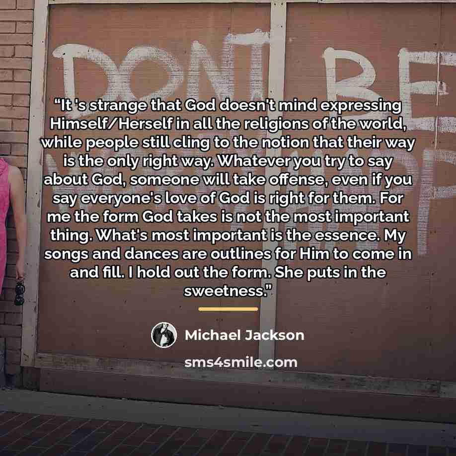 “It 's strange that God doesn't mind expressing Himself/Herself in all the religions of the world, while people still cling to the notion that their way is the only right way. Whatever you try to say about God, someone will take offense, even if you say everyone's love of God is right for them. For…” quote by Michael Jackson