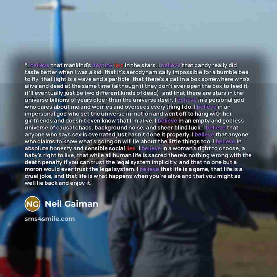 “I believe that mankind's destiny lies in the stars. I believe that candy really did taste better when I was a kid, that it's aerodynamically impossible for a bumble bee to fly, that light is a wave and a particle, that there's a cat in a box somewhere who's alive and dead at the same time…” quote by Neil Gaiman