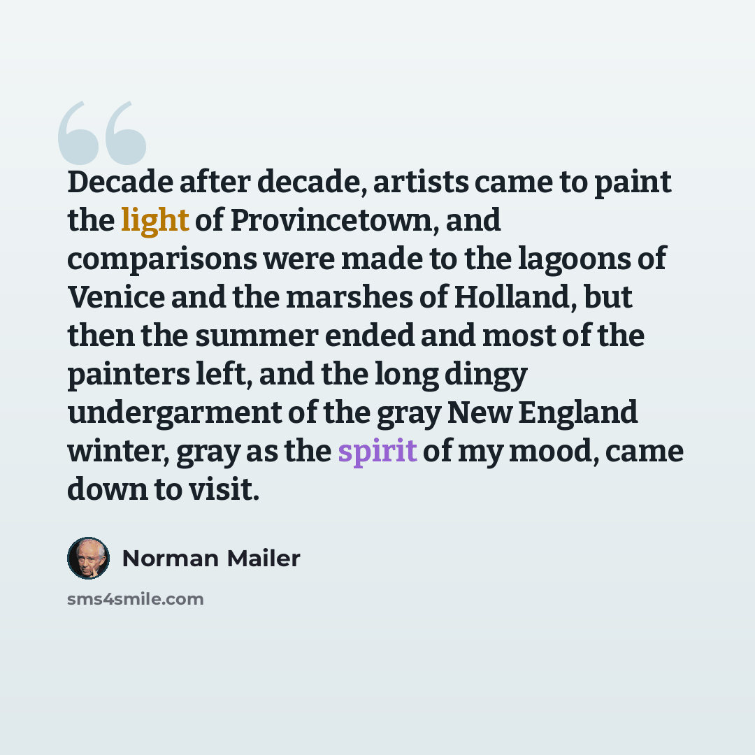 “Decade after decade, artists came to paint the light of Provincetown, and comparisons were made to the lagoons of Venice and the marshes of Holland, but then the summer ended and most of the painters left, and the long dingy undergarment of the gray New England winter, gray as the spirit of my…” quote by Norman Mailer