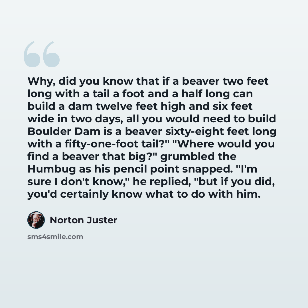 “Why, did you know that if a beaver two feet long with a tail a foot and a half long can build a dam twelve feet high and six feet wide in two days, all you would need to build Boulder Dam is a beaver sixty-eight feet long with a fifty-one-foot tail?" "Where would you find a beaver that big?"…” quote by Norton Juster