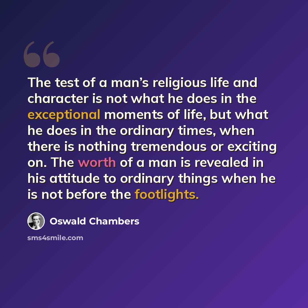 “The test of a man’s religious life and character is not what he does in the exceptional moments of life, but what he does in the ordinary times, when there is nothing tremendous or exciting on. The worth of a man is revealed in his attitude to ordinary things when he is not before the footlights.” quote by Oswald Chambers