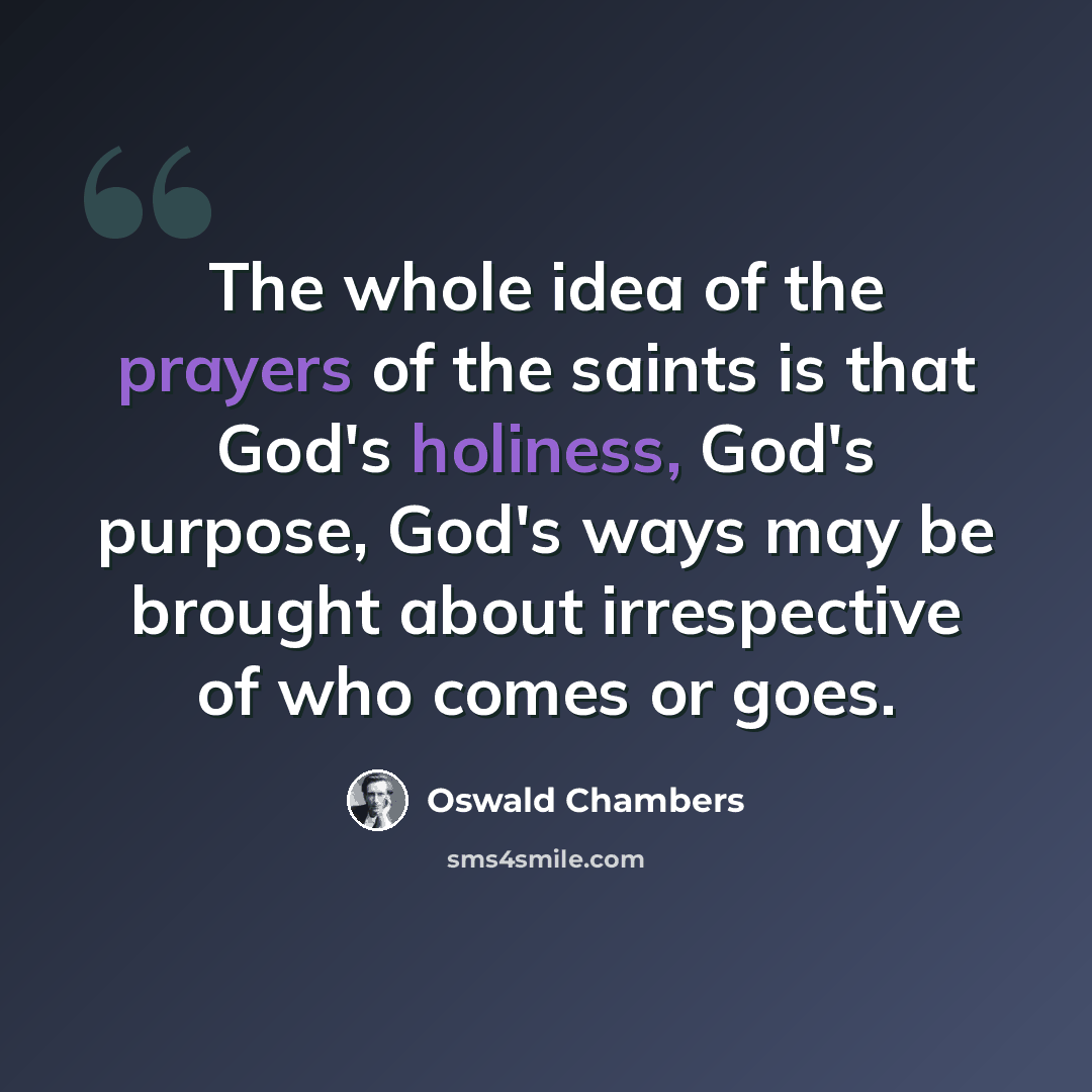 “The whole idea of the prayers of the saints is that God's holiness, God's purpose, God's ways may be brought about irrespective of who comes or goes.” quote by Oswald Chambers
