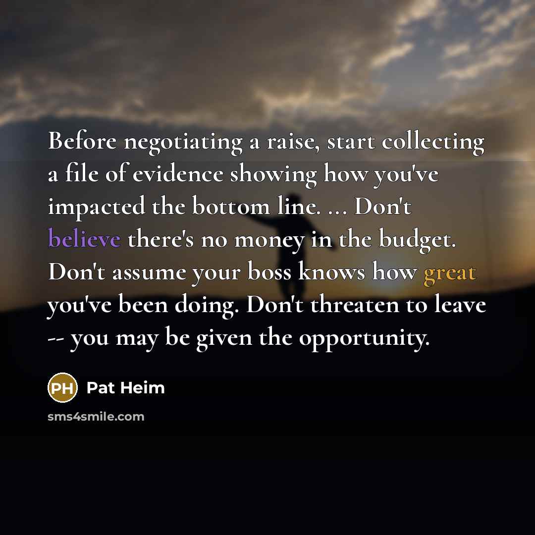 “Before negotiating a raise, start collecting a file of evidence showing how you've impacted the bottom line. ... Don't believe there's no money in the budget. Don't assume your boss knows how great you've been doing. Don't threaten to leave -- you may be given the opportunity.” quote by Pat Heim