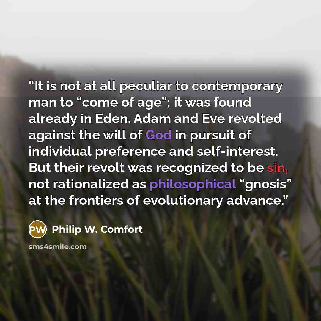“It is not at all peculiar to contemporary man to “come of age”; it was found already in Eden. Adam and Eve revolted against the will of God in pursuit of individual preference and self-interest. But their revolt was recognized to be sin, not rationalized as philosophical “gnosis” at the frontiers…” quote by Philip W. Comfort