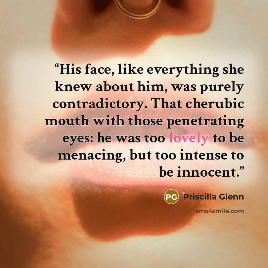 “His face, like everything she knew about him, was purely contradictory. That cherubic mouth with those penetrating eyes: he was too lovely to be menacing, but too intense to be innocent.” quote by Priscilla Glenn