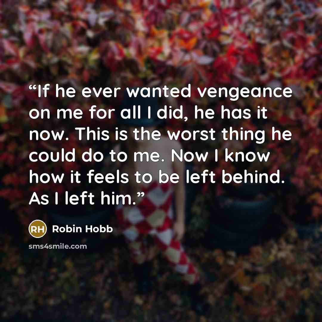 “If he ever wanted vengeance on me for all I did, he has it now. This is the worst thing he could do to me. Now I know how it feels to be left behind. As I left him.” quote by Robin Hobb