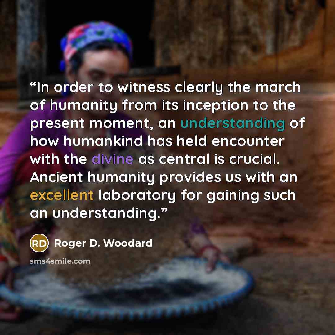 “In order to witness clearly the march of humanity from its inception to the present moment, an understanding of how humankind has held encounter with the divine as central is crucial. Ancient humanity provides us with an excellent laboratory for gaining such an understanding.” quote by Roger D. Woodard