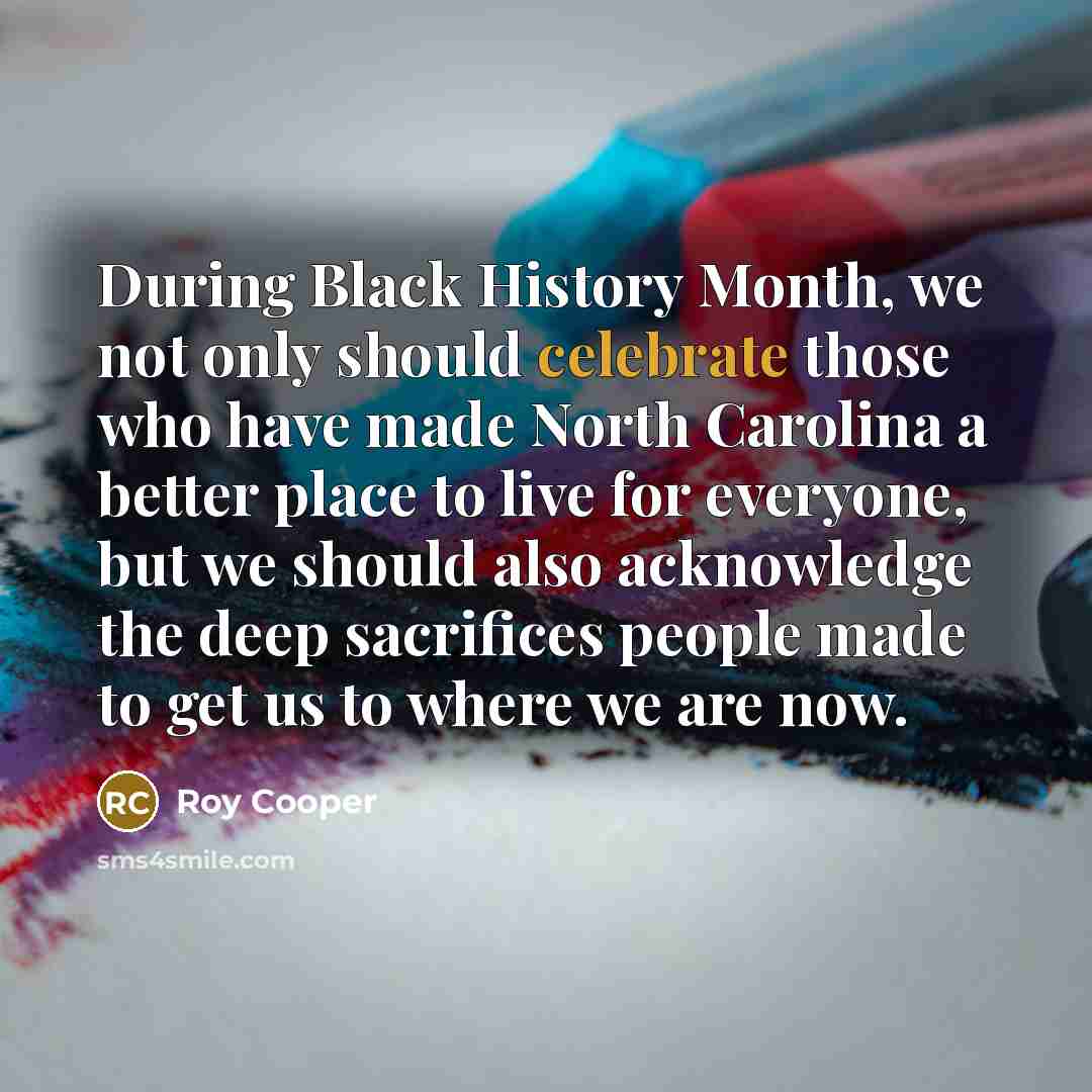 “During Black History Month, we not only should celebrate those who have made North Carolina a better place to live for everyone, but we should also acknowledge the deep sacrifices people made to get us to where we are now.” quote by Roy Cooper