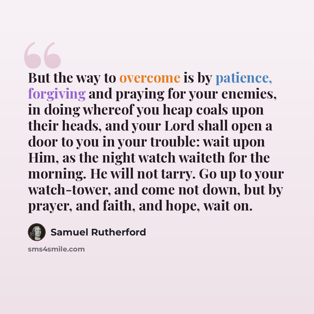 “But the way to overcome is by patience, forgiving and praying for your enemies, in doing whereof you heap coals upon their heads, and your Lord shall open a door to you in your trouble: wait upon Him, as the night watch waiteth for the morning. He will not tarry. Go up to your watch-tower, and…” quote by Samuel Rutherford