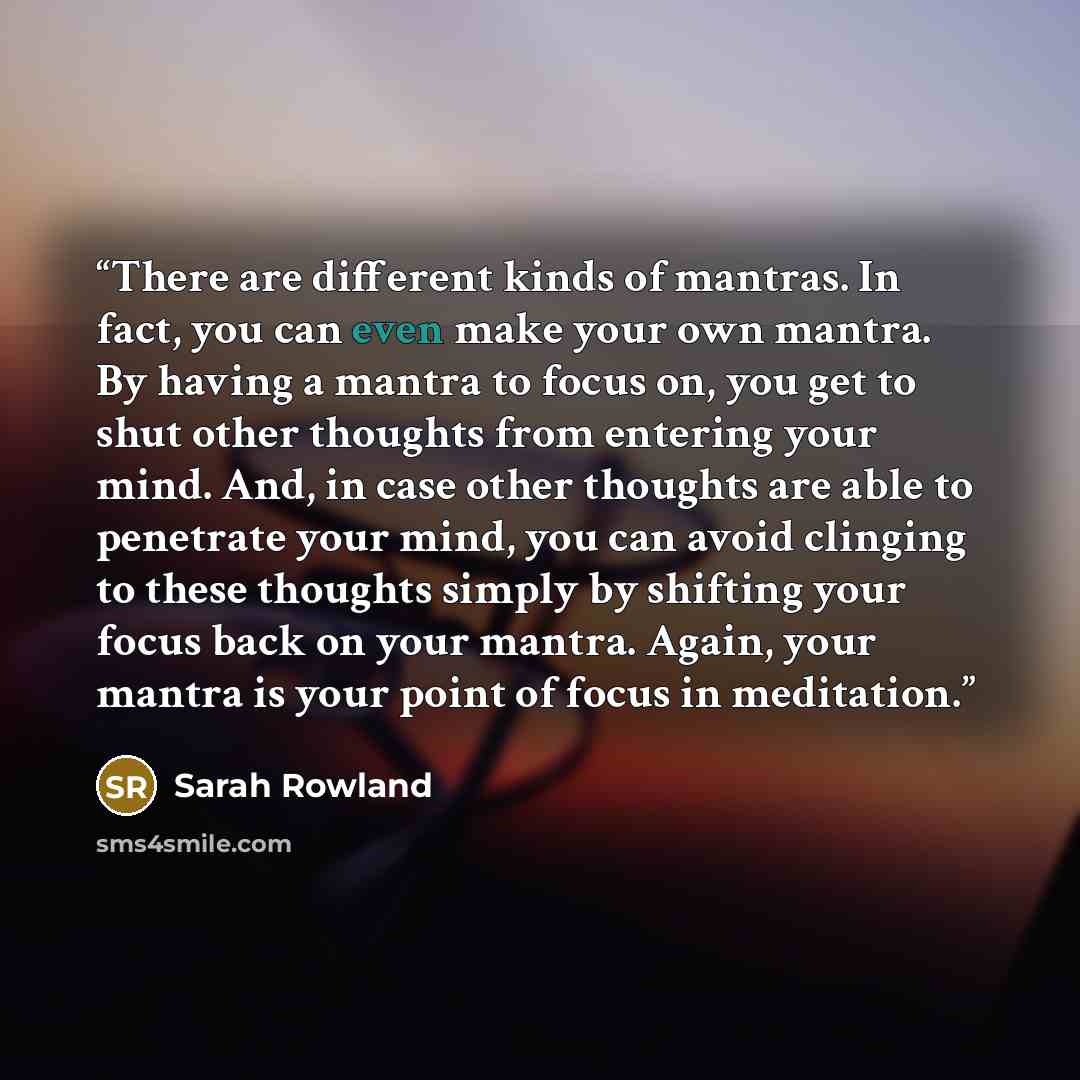 “There are different kinds of mantras. In fact, you can even make your own mantra. By having a mantra to focus on, you get to shut other thoughts from entering your mind. And, in case other thoughts are able to penetrate your mind, you can avoid clinging to these thoughts simply by shifting your…” quote by Sarah Rowland