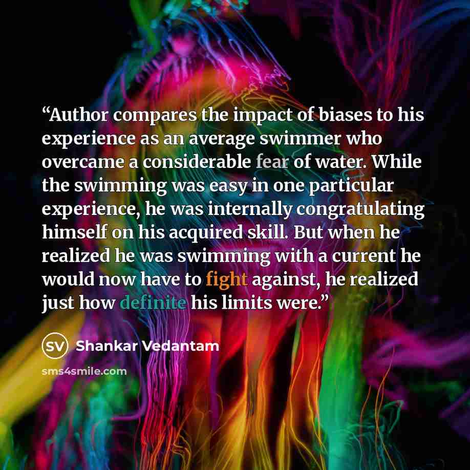 “Author compares the impact of biases to his experience as an average swimmer who overcame a considerable fear of water. While the swimming was easy in one particular experience, he was internally congratulating himself on his acquired skill. But when he realized he was swimming with a current he…” quote by Shankar Vedantam