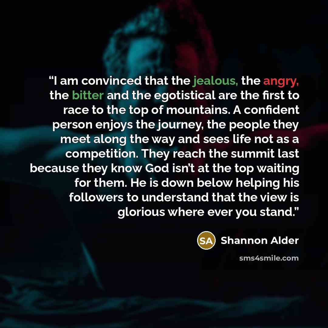 “I am convinced that the jealous, the angry, the bitter and the egotistical are the first to race to the top of mountains. A confident person enjoys the journey, the people they meet along the way and sees life not as a competition. They reach the summit last because they know God isn’t at the top…” quote by Shannon Alder
