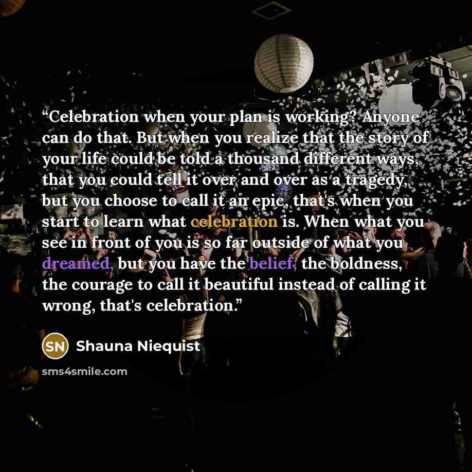 “Celebration when your plan is working? Anyone can do that. But when you realize that the story of your life could be told a thousand different ways, that you could tell it over and over as a tragedy, but you choose to call it an epic, that's when you start to learn what celebration is. When what…” quote by Shauna Niequist