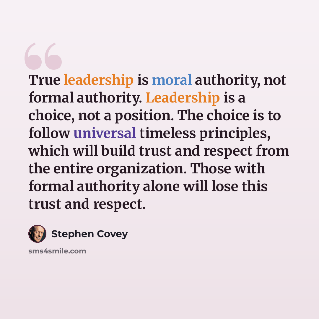 “True leadership is moral authority, not formal authority. Leadership is a choice, not a position. The choice is to follow universal timeless principles, which will build trust and respect from the entire organization. Those with formal authority alone will lose this trust and respect.” quote by Stephen Covey