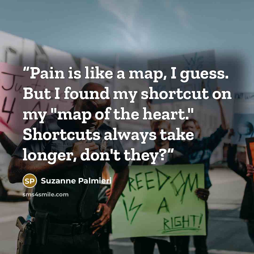 “Pain is like a map, I guess. But I found my shortcut on my "map of the heart." Shortcuts always take longer, don't they?” quote by Suzanne Palmieri