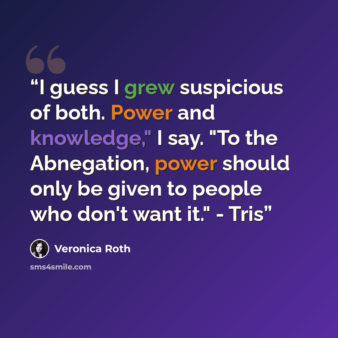“I guess I grew suspicious of both. Power and knowledge," I say. "To the Abnegation, power should only be given to people who don't want it." - Tris” quote by Veronica Roth