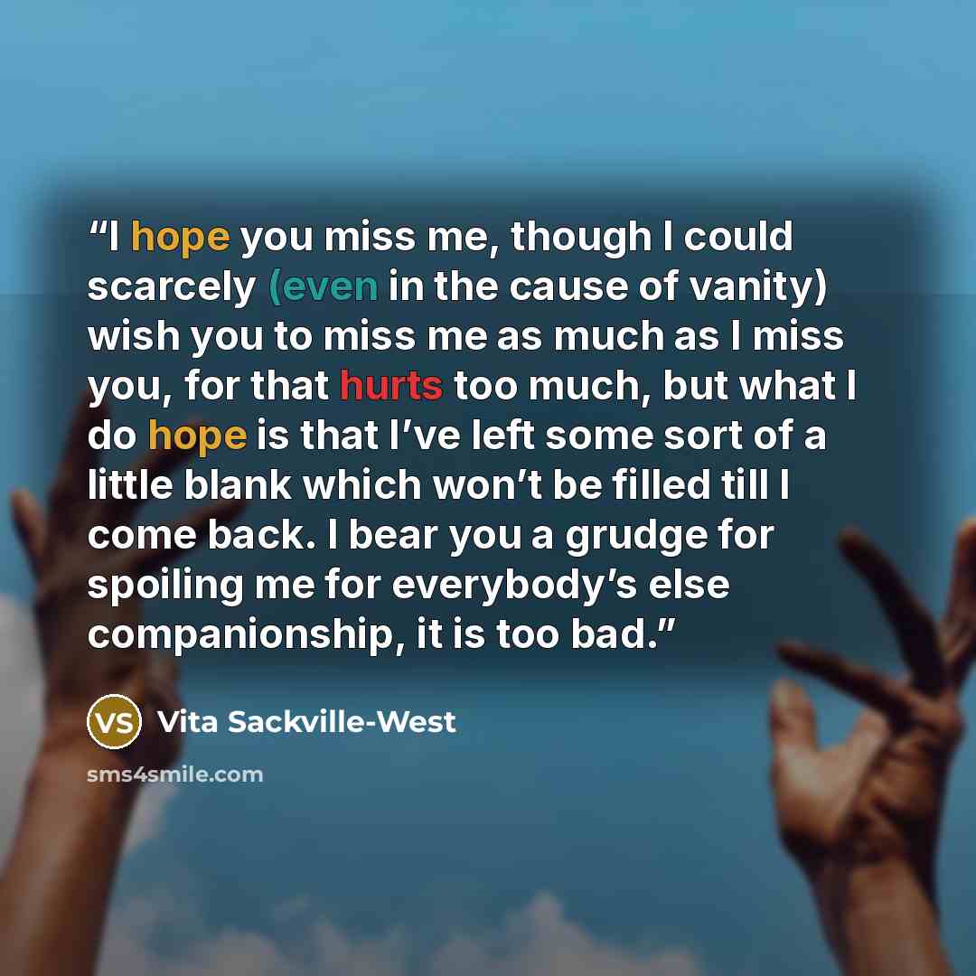 “I hope you miss me, though I could scarcely (even in the cause of vanity) wish you to miss me as much as I miss you, for that hurts too much, but what I do hope is that I’ve left some sort of a little blank which won’t be filled till I come back. I bear you a grudge for spoiling me for everybody’s…” quote by Vita Sackville-West