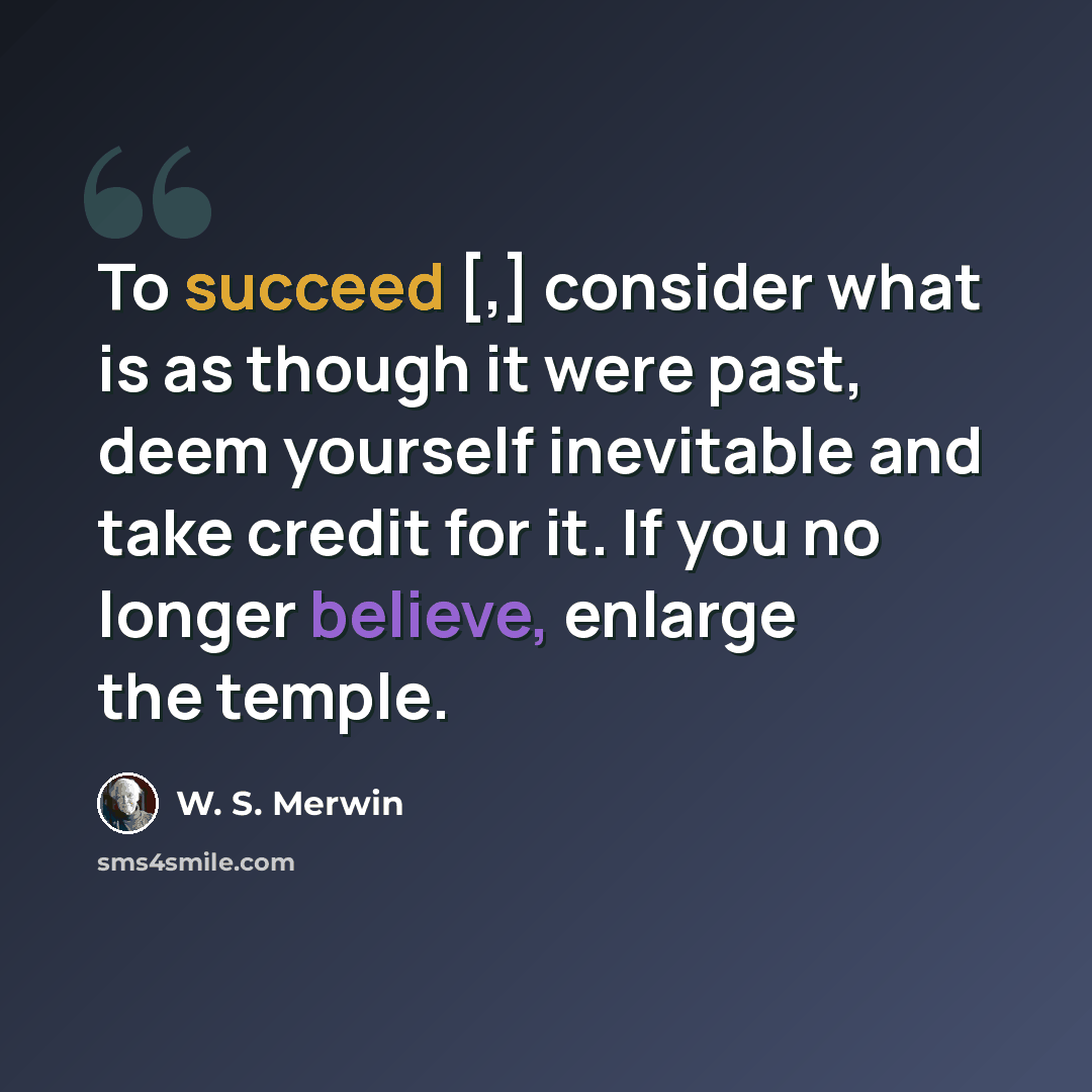 “To succeed [,] consider what is as though it were past, deem yourself inevitable and take credit for it. If you no longer believe, enlarge the temple.” quote by W. S. Merwin