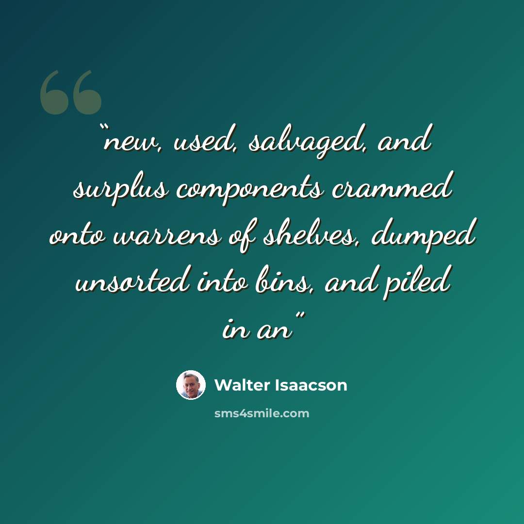 “new, used, salvaged, and surplus components crammed onto warrens of shelves, dumped unsorted into bins, and piled in an” quote by Walter Isaacson