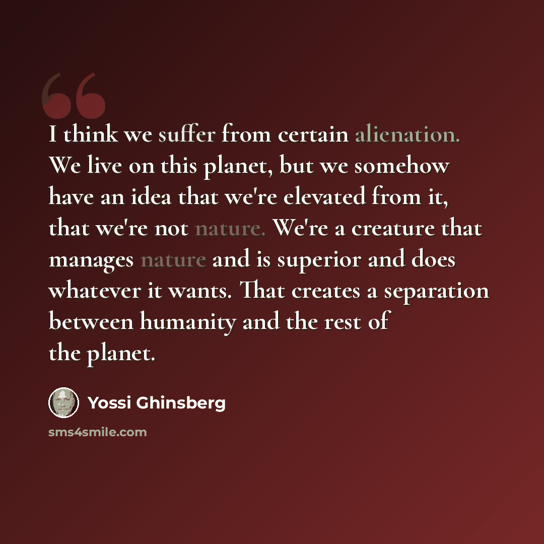 “I think we suffer from certain alienation. We live on this planet, but we somehow have an idea that we're elevated from it, that we're not nature. We're a creature that manages nature and is superior and does whatever it wants. That creates a separation between humanity and the rest of the planet.” quote by Yossi Ghinsberg