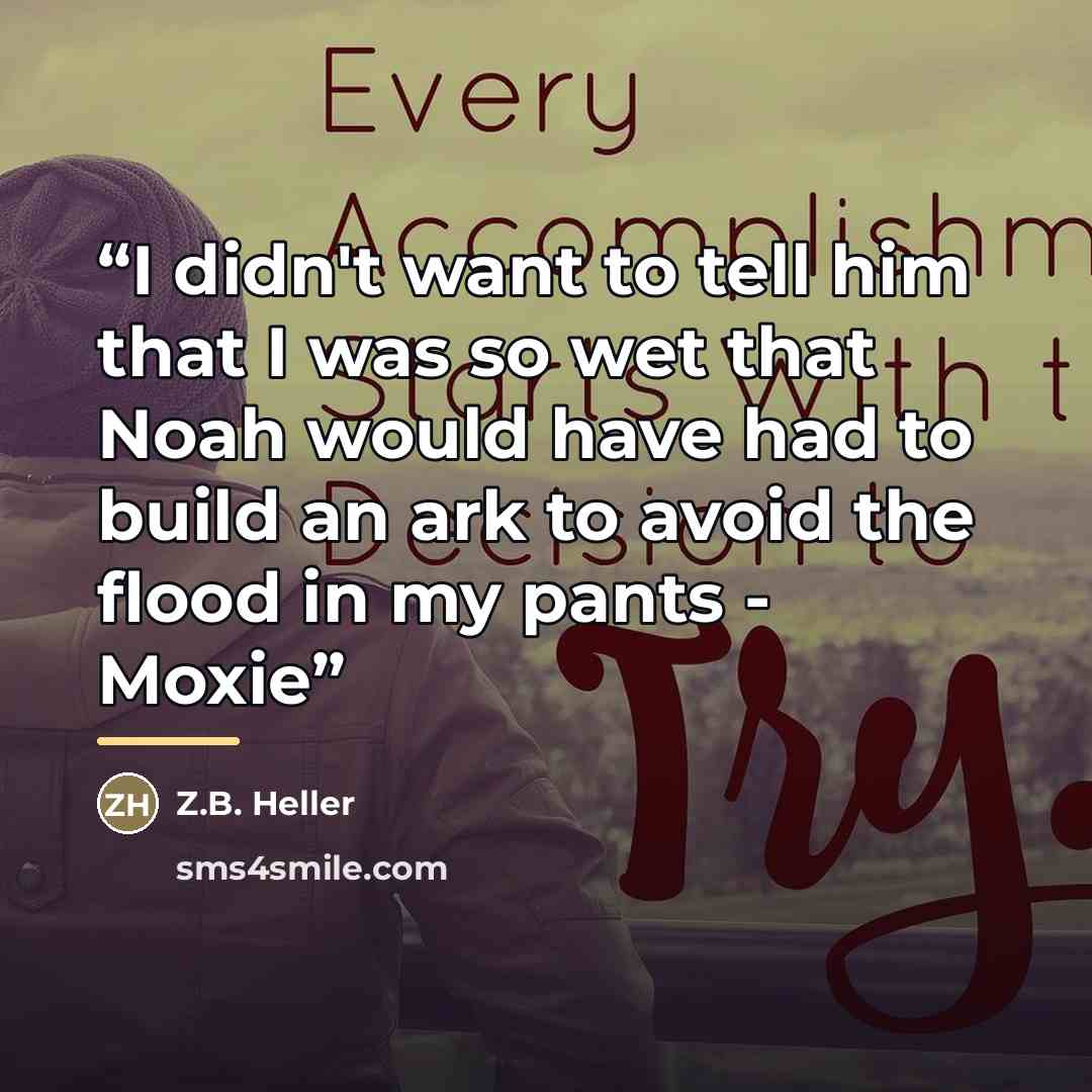 “I didn't want to tell him that I was so wet that Noah would have had to build an ark to avoid the flood in my pants - Moxie” quote by Z.B. Heller