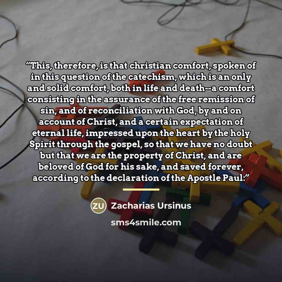 “This, therefore, is that christian comfort, spoken of in this question of the catechism, which is an only and solid comfort, both in life and death--a comfort consisting in the assurance of the free remission of sin, and of reconciliation with God, by and on account of Christ, and a certain…” quote by Zacharias Ursinus