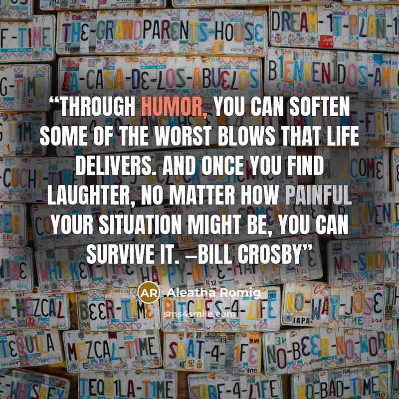 “Through humor, you can soften some of the worst blows that life delivers. And once you find laughter, no matter how painful your situation might be, you can survive it. —Bill Crosby” quote by Aleatha Romig
