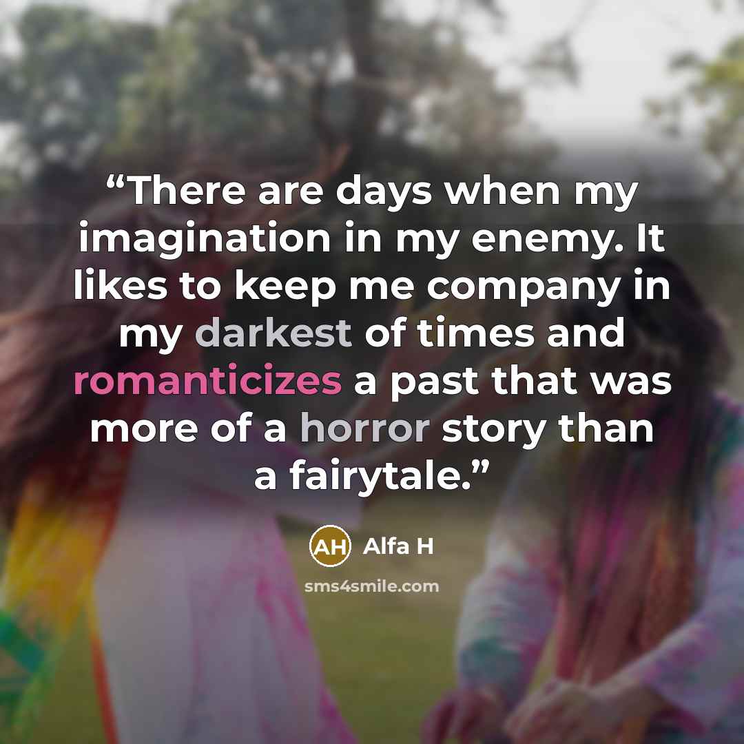 “There are days when my imagination in my enemy. It likes to keep me company in my darkest of times and romanticizes a past that was more of a horror story than a fairytale.” quote by Alfa H